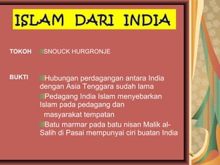 ISLAM DARI INDIA
TOKOH

BUKTI

SNOUCK HURGRONJE

Hubungan perdagangan antara India
dengan Asia Tenggara sudah lama
Pedagang India Islam menyebarkan
Islam pada pedagang dan
masyarakat tempatan
Batu marmar pada batu nisan Malik alSalih di Pasai mempunyai ciri buatan India

 