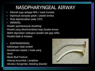 NASOPHARYNGEAL AIRWAY Dikenali juga sebagai NPA / nasal trumpet Diperbuat daripada getah / plastik lembut  Mula diperkenalkan pada 1972. INDIKASI; -Pesakit  spontaneously breathing -Pesakit yang dikontraindikasi bagi Guedel airway -Boleh digunakan walaupun pesakit ada gag reflex -Pesakit tidak di intubasi. KONTRAINDIKASI; -Kakitangan tidak terlatih -Kecederaan kepala / muka yang  teruk -Basal Skull fracture -Hidung tersumbat / jangkitan -Struktur Kongenital, bleeding disorder 
