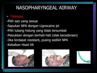 NASOPHARYNGEAL AIRWAY Tatacara; -Pilih saiz yang sesuai -Sapukan NPA dengan Lignocaine jel -Pilih lubang hidung yang tidak tersumbat -Masukkan dengan berhati-hati (elak kecederaan) -Jika terdapat resistant, pusing sedikit NPA -Kekalkan Head tilt 