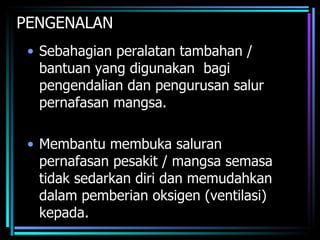 PENGENALAN Sebahagian peralatan tambahan / bantuan yang digunakan  bagi pengendalian dan pengurusan salur pernafasan mangsa. Membantu membuka saluran pernafasan pesakit / mangsa semasa tidak sedarkan diri dan memudahkan dalam pemberian oksigen (ventilasi) kepada. 