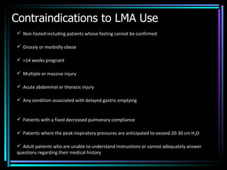 Contraindications to LMA Use Non-fasted including patients whose fasting cannot be confirmed Grossly or morbidly obese >14 weeks pregnant Multiple or massive injury Acute abdominal or thoracic injury Any condition associated with delayed gastric emptying Patients with a fixed decreased pulmonary compliance Patients where the peak inspiratory pressures are anticipated to exceed 20-30 cm H 2 O Adult patients who are unable to understand instructions or cannot adequately answer questions regarding their medical history 