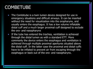 COMBETUBE The Combitube is a twin lumen device designed for use in emergency situations and difficult airways. It can be inserted without the need for visualization into the oropharynx, and usually enters the esophagus. It has a low volume inflatable distal cuff and a much larger proximal cuff designed to occlude the oro- and nasopharynx If the tube has entered the trachea, ventilation is achieved through the distal lumen as with a standard ETT. More commonly the device enters the esophagus and ventilation is achieved through multiple proximal apertures situated above the distal cuff. In the latter case the proximal and distal cuffs have to be inflated to prevent air from escaping through the esophagus or back out of the oro- and nasopharynx.  