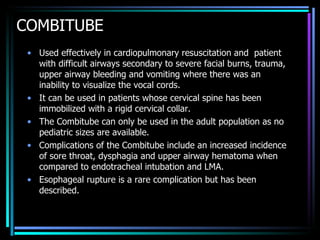 COMBITUBE Used effectively in cardiopulmonary resuscitation and  patient with difficult airways secondary to severe facial burns, trauma, upper airway bleeding and vomiting where there was an inability to visualize the vocal cords.  It can be used in patients whose cervical spine has been immobilized with a rigid cervical collar.  The Combitube can only be used in the adult population as no pediatric sizes are available. Complications of the Combitube include an increased incidence of sore throat, dysphagia and upper airway hematoma when compared to endotracheal intubation and LMA.  Esophageal rupture is a rare complication but has been described. 