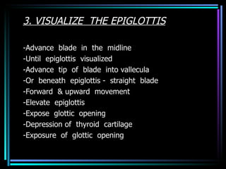 3. VISUALIZE  THE EPIGLOTTIS -Advance  blade  in  the  midline -Until  epiglottis  visualized -Advance  tip  of  blade  into vallecula -Or  beneath  epiglottis -  straight  blade -Forward  & upward  movement -Elevate  epiglottis -Expose  glottic  opening -Depression of  thyroid  cartilage -Exposure  of  glottic  opening 