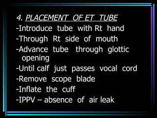 4.  PLACEMENT  OF ET  TUBE -Introduce  tube  with Rt  hand -Through  Rt  side  of  mouth -Advance  tube  through  glottic opening -Until calf  just  passes  vocal  cord -Remove  scope  blade -Inflate  the  cuff -IPPV – absence  of  air leak 