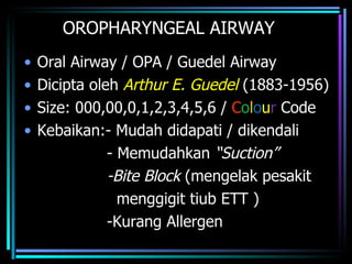 OROPHARYNGEAL AIRWAY Oral Airway / OPA / Guedel Airway Dicipta oleh  Arthur E. Guedel  (1883-1956) Size: 000,00,0,1,2,3,4,5,6 /  C o l o u r  Code Kebaikan:- Mudah didapati / dikendali - Memudahkan  “Suction” -Bite Block  (mengelak pesakit  menggigit tiub ETT ) -Kurang Allergen  