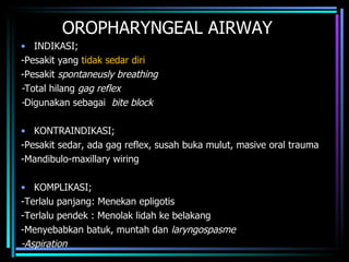 OROPHARYNGEAL AIRWAY INDIKASI; -Pesakit yang  tidak sedar diri -Pesakit  spontaneusly breathing - Total hilang  gag reflex - Digunakan sebagai  bite block KONTRAINDIKASI; -Pesakit sedar, ada gag reflex, susah buka mulut, masive oral trauma -Mandibulo-maxillary wiring KOMPLIKASI; -Terlalu panjang: Menekan epligotis -Terlalu pendek : Menolak lidah ke belakang -Menyebabkan batuk, muntah dan  laryngospasme -Aspiration 