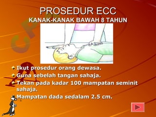 PROSEDUR ECC
   KANAK-KANAK BAWAH 8 TAHUN




Ikut prosedur orang dewasa.
Guna sebelah tangan sahaja.
Tekan pada kadar 100 mampatan seminit
sahaja.
Mampatan dada sedalam 2.5 cm.
 