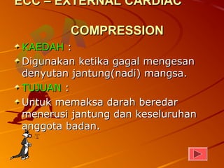 ECC – EXTERNAL CARDIAC

        COMPRESSION
KAEDAH :
Digunakan ketika gagal mengesan
denyutan jantung(nadi) mangsa.
TUJUAN :
Untuk memaksa darah beredar
menerusi jantung dan keseluruhan
anggota badan.
 