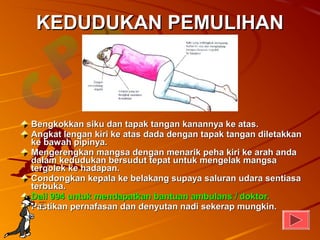 KEDUDUKAN PEMULIHAN




Bengkokkan siku dan tapak tangan kanannya ke atas.
Angkat lengan kiri ke atas dada dengan tapak tangan diletakkan
ke bawah pipinya.
Mengerengkan mangsa dengan menarik peha kiri ke arah anda
dalam kedudukan bersudut tepat untuk mengelak mangsa
tergolek ke hadapan.
Condongkan kepala ke belakang supaya saluran udara sentiasa
terbuka.
Dail 994 untuk mendapatkan bantuan ambulans / doktor.
Pastikan pernafasan dan denyutan nadi sekerap mungkin.
 
