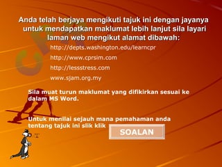 Anda telah berjaya mengikuti tajuk ini dengan jayanya
 untuk mendapatkan maklumat lebih lanjut sila layari
        laman web mengikut alamat dibawah:
        http://depts.washington.edu/learncpr
        http://www.cprsim.com
        http://lessstress.com
        www.sjam.org.my

  Sila muat turun maklumat yang difikirkan sesuai ke
  dalam MS Word.


  Untuk menilai sejauh mana pemahaman anda
  tentang tajuk ini slik klik
                                SOALAN
 