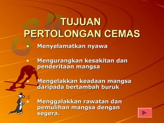 TUJUAN
PERTOLONGAN CEMAS
•   Menyelamatkan nyawa

•   Mengurangkan kesakitan dan
    penderitaan mangsa

•   Mengelakkan keadaan mangsa
    daripada bertambah buruk

•   Menggalakkan rawatan dan
    pemulihan mangsa dengan
    segera.
 