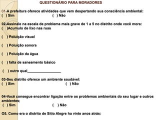 QUESTIONÁRIO PARA MORADORES

01-A prefeitura oferece atividades que vem despertando sua consciência ambiental:
( ) Sim                        ( ) Não

02-Assinale na escala de problema mais grave de 1 a 5 no distrito onde você mora:
( )Acumulo de lixo nas ruas

(   ) Poluição visual

(   ) Poluição sonora

(   ) Poluição da água

(   ) falta de saneamento básico

(   ) outro qual_________________

03-Seu distrito oferece um ambiente saudável:
( ) Sim                              ( ) Não


04-Você consegue encontrar ligação entre os problemas ambientais do seu lugar e outros
ambientes;
( ) Sim                      ( ) Não

O5. Como era o distrito de Sitio Alegre ha vinte anos atrás:
 