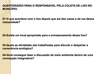 QUESTIONÁRIO PARA O RESPONSÁVEL PELA COLETA DE LIXO NO
MUNICÍPIO.


01-O que acontece com o lixo depois que sai das casas e da rua dessa
comunidade?



02-Existe um local apropriado para o armazenamento desse lixo?


03-Quais as atividades são trabalhadas para discutir e despertar a
consciência ecológica?

04-Você consegue fazer a discussão do meio ambiente dentro de uma
concepção integradora?
 