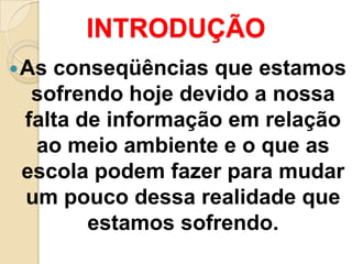 INTRODUÇÃO
 Asconseqüências que estamos
  sofrendo hoje devido a nossa
 falta de informação em relação
  ao meio ambiente e o que as
 escola podem fazer para mudar
 um pouco dessa realidade que
        estamos sofrendo.
 