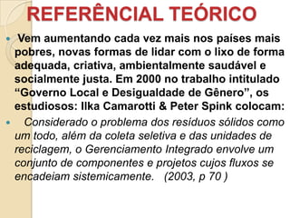 REFERÊNCIAL TEÓRICO
 Vem aumentando cada vez mais nos países mais
 pobres, novas formas de lidar com o lixo de forma
 adequada, criativa, ambientalmente saudável e
 socialmente justa. Em 2000 no trabalho intitulado
 “Governo Local e Desigualdade de Gênero”, os
 estudiosos: Ilka Camarotti & Peter Spink colocam:
 Considerado o problema dos resíduos sólidos como
 um todo, além da coleta seletiva e das unidades de
 reciclagem, o Gerenciamento Integrado envolve um
 conjunto de componentes e projetos cujos fluxos se
 encadeiam sistemicamente. (2003, p 70 )
 
