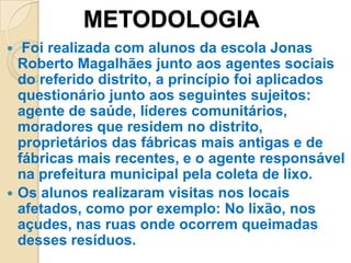 METODOLOGIA
  Foi realizada com alunos da escola Jonas
  Roberto Magalhães junto aos agentes sociais
  do referido distrito, a princípio foi aplicados
  questionário junto aos seguintes sujeitos:
  agente de saúde, líderes comunitários,
  moradores que residem no distrito,
  proprietários das fábricas mais antigas e de
  fábricas mais recentes, e o agente responsável
  na prefeitura municipal pela coleta de lixo.
 Os alunos realizaram visitas nos locais
  afetados, como por exemplo: No lixão, nos
  açudes, nas ruas onde ocorrem queimadas
  desses resíduos.
 