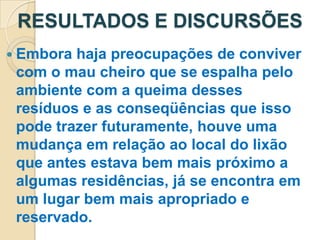 RESULTADOS E DISCURSÕES
 Embora haja preocupações de conviver
 com o mau cheiro que se espalha pelo
 ambiente com a queima desses
 resíduos e as conseqüências que isso
 pode trazer futuramente, houve uma
 mudança em relação ao local do lixão
 que antes estava bem mais próximo a
 algumas residências, já se encontra em
 um lugar bem mais apropriado e
 reservado.
 