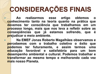 CONSIDERAÇÕES FINAIS
         Ao realizarmos esse artigo obtemos o
    conhecimento tanto na teoria quanto na prática que
    devemos ter consciência que trabalhamos em um
    processo longo, mais que nos leva a refletir sobre as
    conseqüências que já estamos sofrendo, que é
    prejudicar o meio ambiente.
         Na EMEF Jonas Roberto Magalhães observamos e
    percebemos com o trabalho coletivo o êxito que
    podemos ter futuramente, e assim termos uma
    educação favorável e satisfatória para um bom
    desempenho ambiental e cultural. Podemos trabalhar e
    transformar ao mesmo tempo e melhorando cada vez
    mais nosso Planeta.
 