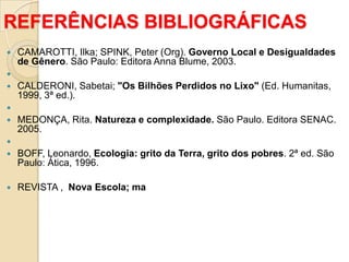 REFERÊNCIAS BIBLIOGRÁFICAS
   CAMAROTTI, Ilka; SPINK, Peter (Org). Governo Local e Desigualdades
    de Gênero. São Paulo: Editora Anna Blume, 2003.

   CALDERONI, Sabetai; "Os Bilhões Perdidos no Lixo" (Ed. Humanitas,
    1999, 3ª ed.).

   MEDONÇA, Rita. Natureza e complexidade. São Paulo. Editora SENAC.
    2005.

   BOFF, Leonardo, Ecologia: grito da Terra, grito dos pobres. 2ª ed. São
    Paulo: Ática, 1996.

   REVISTA , Nova Escola; ma
 