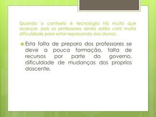 Quando o contexto é tecnologia há muito que
avançar, pois os professores ainda estão com muito
dificuldade para estar repassando aos alunos .
 Esta falta de preparo dos professores se
deve a pouca formação, falta de
recursos por parte do governo,
dificuldade de mudanças dos proprios
doscente.
 