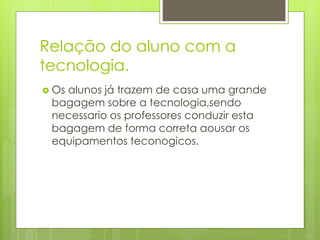 Relação do aluno com a
tecnologia.
 Os alunos já trazem de casa uma grande
bagagem sobre a tecnologia,sendo
necessario os professores conduzir esta
bagagem de forma correta aousar os
equipamentos teconogicos.
 