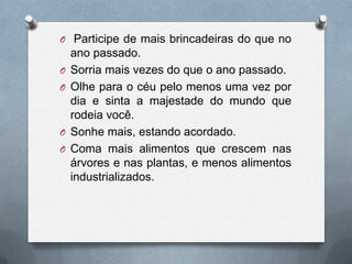  Participe de mais brincadeiras do que no ano passado.Sorria mais vezes do que o ano passado.Olhe para o céu pelo menos uma vez por dia e sinta a majestade do mundo que rodeia você. Sonhe mais, estando acordado.Coma mais alimentos que crescem nas árvores e nas plantas, e menos alimentos industrializados.