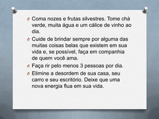 Coma nozes e frutas silvestres. Tome chá verde, muita água e um cálice de vinho ao dia. Cuide de brindar sempre por alguma das muitas coisas belas que existem em sua vida e, se possível, faça em companhia de quem você ama.Faça rir pelo menos 3 pessoas por dia.Elimine a desordem de sua casa, seu carro e seu escritório. Deixe que uma nova energia flua em sua vida.