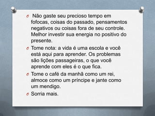  Não gaste seu precioso tempo em fofocas, coisas do passado, pensamentos negativos ou coisas fora de seu controle. Melhor investir sua energia no positivo do presente.Tome nota: a vida é uma escola e você está aqui para aprender. Os problemas são lições passageiras, o que você aprende com eles é o que fica.Tome o café da manhã como um rei, almoce como um príncipe e jante como um mendigo.Sorria mais.