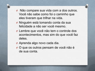  Não compare sua vida com a dos outros. Você não sabe como foi o caminho que eles tiveram que trilhar na vida.Ninguém está tomando conta da sua felicidade a não ser você mesmo.Lembre que você não tem o controle dos acontecimentos, mas sim do que você faz deles.Aprenda algo novo cada dia.O que os outros pensam de você não é de sua conta.