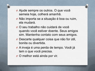 Ajude sempre os outros. O que você semeia hoje, colherá amanhã.Não importa se a situação é boa ou ruim, ela mudará.O seu trabalho não cuidará de você quando você estiver doente. Seus amigos sim. Mantenha contato com seus amigos.Descarte qualquer coisa que não for útil, bonita ou divertida.A inveja é uma perda de tempo. Você já tem o que você precisa.O melhor está ainda por vir.