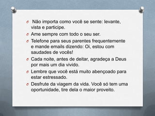  Não importa como você se sente: levante, vista e participe.Ame sempre com todo o seu ser.Telefone para seus parentes frequentemente e mande emails dizendo: Oi, estou com saudades de vocês!Cada noite, antes de deitar, agradeça a Deus por mais um dia vivido.Lembre que você está muito abençoado para estar estressado.Desfrute da viagem da vida. Você só tem uma oportunidade, tire dela o maior proveito.