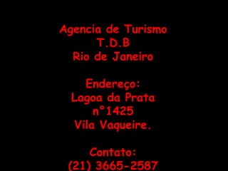 Agencia de Turismo
      T.D.B
  Rio de Janeiro

    Endereço:
  Lagoa da Prata
      n°1425
  Vila Vaqueire.

     Contato:
 (21) 3665-2587
 