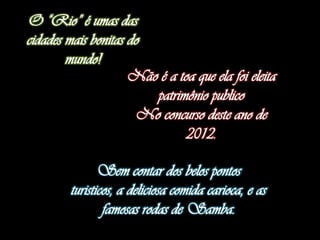 O “Rio” é umas das
cidades mais bonitas do
        mundo!
                     Não é a toa que ela foi eleita
                        patrimônio publico
                      No concurso deste ano de
                               2012.

                Sem contar dos belos pontos
         turisticos, a deliciosa comida carioca, e as
                 famosas rodas de Samba.
 