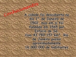 A cidade foi descoberta no
   dia 1° de Janeiro de
   1502, mas em si foi
  fundada em 1565 por
      Estácio de Sá.
Com 43.789.157 km² Rio
     de Janeiro possui
     aproximadamente
16.000.000 de habitantes
 