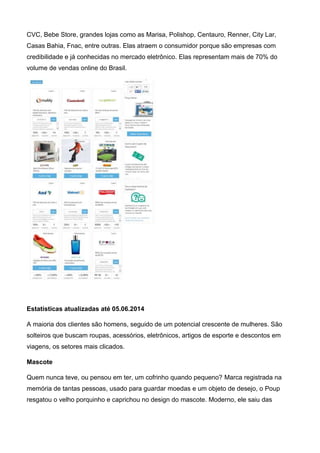 CVC, Bebe Store, grandes lojas como as Marisa, Polishop, Centauro, Renner, City Lar,
Casas Bahia, Fnac, entre outras. Elas atraem o consumidor porque são empresas com
credibilidade e já conhecidas no mercado eletrônico. Elas representam mais de 70% do
volume de vendas online do Brasil.
Estatísticas atualizadas até 05.06.2014
A maioria dos clientes são homens, seguido de um potencial crescente de mulheres. São
solteiros que buscam roupas, acessórios, eletrônicos, artigos de esporte e descontos em
viagens, os setores mais clicados.
Mascote
Quem nunca teve, ou pensou em ter, um cofrinho quando pequeno? Marca registrada na
memória de tantas pessoas, usado para guardar moedas e um objeto de desejo, o Poup
resgatou o velho porquinho e caprichou no design do mascote. Moderno, ele saiu das
 