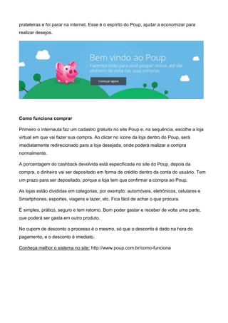 prateleiras e foi parar na internet. Esse é o espírito do Poup, ajudar a economizar para
realizar desejos.
Como funciona comprar
Primeiro o internauta faz um cadastro gratuito no site Poup e, na sequência, escolhe a loja
virtual em que vai fazer sua compra. Ao clicar no ícone da loja dentro do Poup, será
imediatamente redirecionado para a loja desejada, onde poderá realizar a compra
normalmente.
A porcentagem do cashback devolvida está especificada no site do Poup, depois da
compra, o dinheiro vai ser depositado em forma de crédito dentro da conta do usuário. Tem
um prazo para ser depositado, porque a loja tem que confirmar a compra ao Poup.
As lojas estão divididas em categorias, por exemplo: automóveis, eletrônicos, celulares e
Smartphones, esportes, viagens e lazer, etc. Fica fácil de achar o que procura.
É simples, prático, seguro e tem retorno. Bom poder gastar e receber de volta uma parte,
que poderá ser gasta em outro produto.
No cupom de desconto o processo é o mesmo, só que o desconto é dado na hora do
pagamento, e o desconto é imediato.
Conheça melhor o sistema no site: http://www.poup.com.br/como-funciona
 