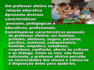 Um professor afetivo na
relação educativa
Apresenta diversas
características:
pessoais, pedagógicas e
educativas, profissionais.
Constituem-se características pessoais
 do professor afetivo: ser humano,
 próximo, afetuoso, seguro, paciente,
 pacífico, maternal, compreensivo,
 humilde, empático, estudioso,
 respeitoso, confiante, aberto às críticas
 e ao diálogo. Como se isso não fosse
 suficiente, o professor afetivo percebe
 as necessidades dos alunos e coloca-se
 à disposição deles para ajudá-los.
 