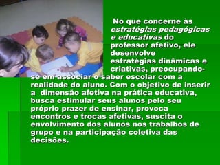 No que concerne às
                    estratégias pedagógicas
                    e educativas do
                    professor afetivo, ele
                    desenvolve
                    estratégias dinâmicas e
                    criativas, preocupando-
se em associar o saber escolar com a
realidade do aluno. Com o objetivo de inserir
a dimensão afetiva na prática educativa,
busca estimular seus alunos pelo seu
próprio prazer de ensinar, provoca
encontros e trocas afetivas, suscita o
envolvimento dos alunos nos trabalhos de
grupo e na participação coletiva das
decisões.
 