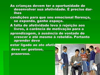 As crianças devem ter a oportunidade de
  desenvolver sua afetividade. É preciso dar-
  lhes
condições para que seu emocional floresça,
  se expanda, ganhe espaço.
A falta de afetividade leva à rejeição aos
  livros, à carência de motivação para a
aprendizagem, à ausência de vontade de
  crescer e até mesmo à rebeldia. Portanto
  aprender deve
estar ligado ao ato afetivo,
deve ser gostoso,
prazeroso.
 