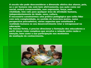 A escola não pode desconsiderar a dimensão afetiva dos alunos, pois,
se o ser humano não está bem afetivamente, sua ação como ser
social, estará comprometida, sem expressão, força, sem
vitalidade. Isto vale para qualquer área da atividade humana,
independentemente de idade, sexo, cultura.
É necessário construirmos uma prática pedagógica que saiba lidar
com esta complexidade, no sentido de tecermos juntos, numa
perspectiva psicoafetiva, vários aspectos que constituem a
realidade humana no seu desenvolvimento inter e intrapessoal na
educação.
Da mesma forma, é preciso direcionar a formação dos educadores a
partir dessa visão complexa que envolve a relação entre razão e
emoção, bem como a sua participação nos momentos
de mediação do conhecimento.
 