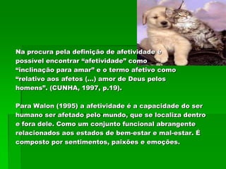 Na procura pela definição de afetividade é
possível encontrar “afetividade” como
“inclinação para amar” e o termo afetivo como
“relativo aos afetos (...) amor de Deus pelos
homens”. (CUNHA, 1997, p.19).

Para Walon (1995) a afetividade é a capacidade do ser
humano ser afetado pelo mundo, que se localiza dentro
e fora dele. Como um conjunto funcional abrangente
relacionados aos estados de bem-estar e mal-estar. É
composto por sentimentos, paixões e emoções.
 