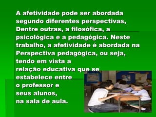 A afetividade pode ser abordada
segundo diferentes perspectivas,
Dentre outras, a filosófica, a
psicológica e a pedagógica. Neste
trabalho, a afetividade é abordada na
Perspectiva pedagógica, ou seja,
tendo em vista a
relação educativa que se
estabelece entre
o professor e
seus alunos,
na sala de aula.
 