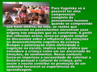 Para Vygotsky só é
                          possível ter uma
                          compreensão
                          completa do
                          pensamento humano
                          quando se compreende
sua base afetiva, ou seja, as razões que
impulsionam os pensamentos encontram suas
origens nas emoções que as constroem. A partir
das reflexões acima, torna-se urgente ampliar
as discussões sobre a influência das emoções
no desenvolvimento cognitivo da criança.
Romper a polarização entre afetividade e
cognição na escola, implica numa prática que
considere a criança como um ser encarnado de
emoções, de sentimentos. Nesse contexto
torna-se imperiosa a necessidade de valorizar a
história pessoal e cultural da criança, pois
assim a escola contribui na promoção de um
ambiente favorável as experiências de
aprendizagem.
 