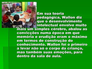 Em sua teoria
          pedagógica, Wallon diz
          que o desenvolvimento
          intelectual envolve muito
mais um simples cérebro, abalou as
convicções numa época em que
memória e erudição eram o máximo
em termos de construção do
conhecimento. Wallon foi o primeiro
a levar não só o corpo da criança,
mas também suas emoções, para
dentro da sala de aula.
 