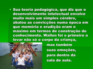  Sua teoria pedagógica, que diz que o
  desenvolvimento intelectual envolve
  muito mais um simples cérebro,
  abalou as convicções numa época em
  que memória e erudição eram o
  máximo em termos de construção do
  conhecimento. Wallon foi o primeiro a
  levar não só o corpo da criança,
                   mas também
                   suas emoções,
                   para dentro da
                   sala de aula.
 
