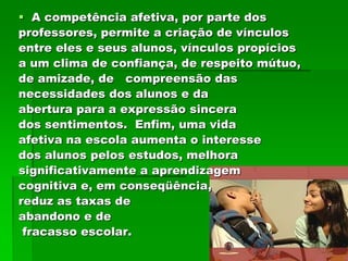  A competência afetiva, por parte dos
professores, permite a criação de vínculos
entre eles e seus alunos, vínculos propícios
a um clima de confiança, de respeito mútuo,
de amizade, de compreensão das
necessidades dos alunos e da
abertura para a expressão sincera
dos sentimentos. Enfim, uma vida
afetiva na escola aumenta o interesse
dos alunos pelos estudos, melhora
significativamente a aprendizagem
cognitiva e, em conseqüência,
reduz as taxas de
abandono e de
 fracasso escolar.
 