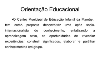 Orientação Educacional O Centro Municipal de Educação Infantil da Mamãe,  tem como proposta desenvolver uma ação sócio-internacionalista do conhecimento, enfatizando a aprendizagem ativa, as oportunidades de vivenciar experiências, construir significados, elaborar e partilhar conhecimentos em grupo. 