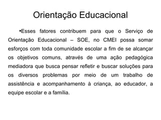 Orientação Educacional Esses fatores contribuem para que o Serviço de Orientação Educacional – SOE, no CMEI possa somar esforços com toda comunidade escolar a fim de se alcançar os objetivos comuns, através de uma ação pedagógica mediadora que busca pensar refletir e buscar soluções para os diversos problemas por meio de um trabalho de assistência e acompanhamento à criança, ao educador, a equipe escolar e a família. 