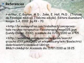 Referencias  Arthur, C. Guyton, M D ; John, E. Hall, Ph.D .  (Tratado de fisiologia médica). ( Décima edição). Editora Guanabara koogan S.A. 2002. pg.49 – 70. http://br.monografias.com/trabalhos3/concepcoes-bale-recurso-terapeutico-fiosioterapia/image025.jpgn  (Lundy-Ekman, 2000). acessado dia 11/07/2010 as 17:05 http://webcache.googleusercontent.com/search?q=cache:d1XfjpMaQK0J:pt.wikipedia.org/wiki/Bioelectricidade+bioeletricidade&cd=1&hl=pt-BR&ct=clnk&gl=br.Acessado dia 11/07/2010 as 18:25 